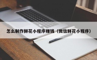 东海怎么制作鲜花小程序赚钱（微信鲜花小程序）